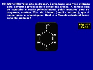 05) (UCPel-RS) “Diga não às drogas”. É uma frase uma frase utilizada
para advertir o jovem sobre o perigo das drogas. A famosa cola
de sapateiro é usada principalmente pelos menores para se
drogarem, contém 25% de tolueno ( metil – benzeno ), que é
cancerígeno e alucinógeno. Qual é a fórmula estrutural desse
solvente orgânico?
Pág. 101
Ex.32
HC
HC
C
CH
CH
C
H
CH3
 
