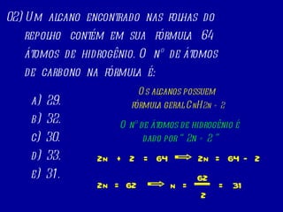 02) Um  alcano  encontrado  nas  folhas  do repolho  contém  em  sua  fórmula  64 átomos  de  hidrogênio. O  nº  de átomos  de  carbono  na  fórmula  é:  a)  29. b)  32. c)  30. d)  33. e)  31. Os alcanos possuem  fórmula geral C n H 2n   + 2 O nº de átomos de hidrogênio é  dado por “ 2n + 2 ” + 2n 2 = 64 – 2n 2 = 64 2n = 62 n = 62 2 = 31 