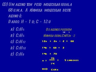03) Um alcino tem  peso  molecular igual a 68 u.m.a.  A  fórmula  molecular  deste  alcino é: Dados: H = 1 u; C = 12 u  a)  C 2 H 4 b)  C 3 H 4 c)  C 5 H 12 d)  C 5 H 10 e)  C 5 H 8 Os alcinos possuem  fórmula geral CnH 2n   – 2 + 2n 2 = 68 – 12n + 2 = 68 14n = 70 14n = 70 n 14 = 5 carbonos C 5 H 8 12 1 