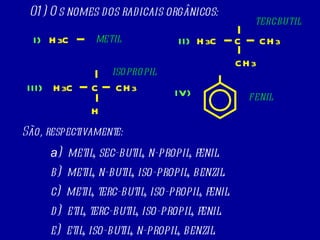 01) Os nomes dos radicais orgânicos: São, respectivamente: a )  metil, sec-butil, n-propil, fenil. b)  metil, n-butil, iso-propil, benzil. c)  metil, terc-butil, iso-propil, fenil. d)  etil, terc-butil, iso-propil, fenil. e)  etil, iso-butil, n-propil, benzil. H 3 C CH 3 C CH 3 H 3 C C CH 3 H H 3 C I) II) III) IV) METIL TERCBUTIL ISOPROPIL FENIL 