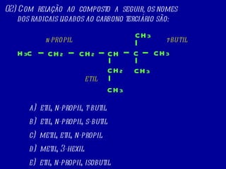 02) Com  relação  ao  composto  a  seguir, os nomes dos radicais ligados ao carbono terciário são: a)  etil, n-propil, t-butil. b)  etil, n-propil, s-butil. c)  metil, etil, n-propil. d)  metil, 3-hexil. e)  etil, n-propil, isobutil. H 3 C CH 2 C CH 3 CH 2 CH CH 2 CH 3 CH 3 CH 3 n-PROPIL ETIL t-BUTIL 