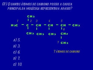01) Quantos átomos de carbono possui a cadeia principal da molécula representada abaixo? 5. 3. 6. 7. 10. H 3 C CH 2 C CH CH 3 CH CH 3 CH CH 3 CH 3 CH 3 CH 3 1 3 5 6 7 2 4 7 átomos de carbono 