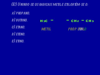 a) propano. b) butano. c) etano. d) eteno. e) etino. 02) Unindo-se os radicais metil e etil obtém-se o: H 3 C CH 2 CH 3 METIL ETIL PROP AN O 