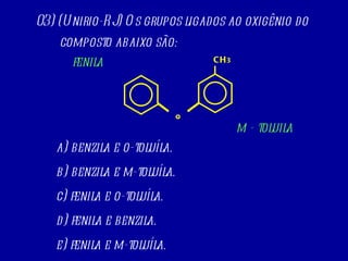 03) (Unirio-RJ) Os grupos ligados ao oxigênio do composto abaixo são: a) benzila e o-toluíla. b) benzila e m-toluíla. c) fenila e o-toluíla. d) fenila e benzila. e) fenila e m-toluíla. CH 3 O fenila m - toluila 