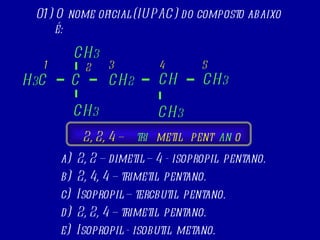 01) O nome oficial (IUPAC) do composto abaixo é: a)  2, 2 – dimetil – 4 - isopropil  pentano. b)  2, 4, 4 – trimetil  pentano. c)  Isopropil – tercbutil  pentano. d)  2, 2, 4 – trimetil  pentano. e)  Isopropil - isobutil  metano. 1 3 5 H 3 C CH 3 C CH 2 CH 3 CH 3 CH CH 3 2 4 2, 2, 4 – metil tri pent an o 