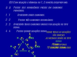 Possui  seis  hidrogênios  presos  em  carbonos primários.  03) Com relação à fórmula do 1, 2-dimetil ciclopropano: 0 0 C CH 3 C C CH 3 H H H H Apresenta cinco carbonos.   1 1 1 2 3 4 5 Possui três carbonos secundários.  2 2 Possui apenas  1 carbono secundário C Apresenta todos carbonos unidos por ligação do tipo sigma.  3 3 como todas as ligações são simples as mesmas serão do tipo  sigma Possui quinze ligações sigma.   4 4                                  Temos  15 ligações sigma 