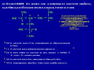 04)  (Covest-2004)  De acordo com a estrutura do composto orgânico, cuja fórmula está esquematizada a seguir, podemos dizer: 0 0  O  composto  acima  é  um  hidrocarboneto  de  fórmula molecular C 11 H 24 .  1 1  O composto acima apresenta somente carbonos sp  .   2 2  O  nome  correto  do  composto  ao  lado,  segundo  a  IUPAC,  é  2 – metil – 4 – isopropil heptano.   3 3  O composto acima é um carboidrato de fórmula C 11 H 24 .  4 4  O  hidrocarboneto  aromático  citado possui ligações sigma e pi.  3 1 3 5 H 3 C C CH CH 3 CH 2 CH 2 CH 3 CH 2 2 4 H 6 7 C CH 3 H 3 C H O composto é um hidrocarboneto da subfunção ALCANO que tem fórmula geral CnH 2 n +  2 Como “n = 11 “ a fórmula molecular será C 11 H 24 V F V Como todos os carbonos possuem apenas ligações simples as hibridações são todas  sp 3 2 - metil O composto não é aromático e como só tem ligações simples não possui ligações pi –  4 – isopropil heptano V carboidratos possui átomos de oxigênio F 