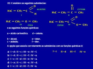 01) Considere as seguintes substâncias: e as seguintes funções químicas: a – ácido carboxílico.  d – cetona.  b – álcool.  e – éster.  c – aldeído.  f – éter. A opção que associa corretamente as substâncias com as funções químicas é: H 3 C C O H H 3 C C O CH 3 CH 2 CH 2 H 3 C O CH 3 CH 2 H 3 C C O O CH 2 CH 3 I II III IV a)  I - d ; II - c ; III - e ; IV - f. b)  I - d ; II - c ; III - f ; IV - e. c)  I - c ; II - d ; III - e ; IV - a. d)  I - a ; II - c ; III - e ; IV - d. e)  I - c ; II - d ; III - f ; IV - e. I - c II - d III - f ÉTER ÉSTER CETONA ALDEÍDO IV - e 