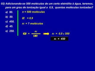 02) Adicionando-se 500 moléculas de um certo eletrólito à água, teremos,
para um grau de ionização igual a 0,9, quantas moléculas ionizadas?
a) 90.
b) 50.
c) 450.
d) 45.
e) 250.
α
ni
n
=
α = 0,9
ni = ? moléculas
n = 500 moléculas
500
0,9 ni = 0,9 x 500
ni = 450
 