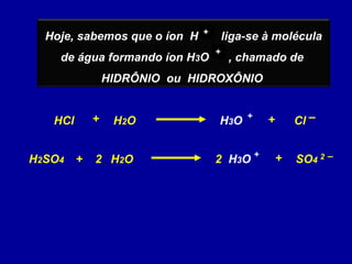 Hoje, sabemos que o íon H liga-se à molécula
de água formando íon H3O , chamado de
HIDRÔNIO ou HIDROXÔNIO
++
++
HCl ClH3O + –+H2O+
H2SO4 2 2 –+ SO4H2O+ H3O +
2
 