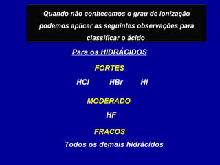 Quando não conhecemos o grau de ionização
podemos aplicar as seguintes observações para
classificar o ácido
Para os HIDRÁCIDOS
FRACOS
MODERADO
FORTES
HCl HBr HI
HF
Todos os demais hidrácidos
 