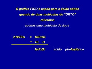 H4P2O7
O prefixo PIRO é usado para o ácido obtido
quando de duas moléculas do “ORTO"
retiramos
apenas uma molécula de água
2 H3PO4
H2 O
=
fosfóricopiro
H6P2O8
ácido
 