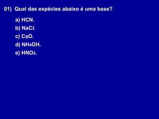 01) Qual das espécies abaixo é uma base?
a) HCN.
b) NaCl.
c) CaO.
d) NH4OH.
e) HNO2.
 