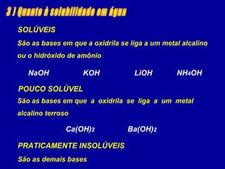 SOLÚVEIS
NaOH KOH LiOH NH4OH
São as bases em que a oxidrila se liga a um metal alcalino
ou o hidróxido de amônio
POUCO SOLÚVEL
Ca(OH)2 Ba(OH)2
São as bases em que a oxidrila se liga a um metal
alcalino terroso
PRATICAMENTE INSOLÚVEIS
São as demais bases
 