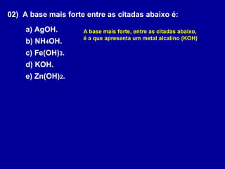 02) A base mais forte entre as citadas abaixo é:
a) AgOH.
b) NH4OH.
c) Fe(OH)3.
d) KOH.
e) Zn(OH)2.
A base mais forte, entre as citadas abaixo,
é a que apresenta um metal alcalino (KOH)
 