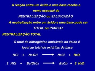 A reação entre um ácido e uma base recebe o
nome especial de
NEUTRALIZAÇÃO ou SALIFICAÇÃO
A neutralização entre um ácido e uma base pode ser
TOTAL ou PARCIAL
NEUTRALIZAÇÃO TOTAL
OH NaClNaHCl + H2O+
(OH)2 BaCl2BaHCl + H2O+2 2
O total de hidrogênios ionizáveis do ácido é
igual ao total de oxidrilas da base
 