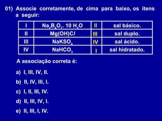 01) Associe corretamente, de cima para baixo, os itens
a seguir:
sal hidratado.NaHCO3
IV
sal ácido.NaKSO4
III
sal duplo.Mg(OH)ClII
sal básico.Na2
B4
O7
. 10 H2
OI
A associação correta é:
a) I, III, IV, II.
b) II, IV, III, I.
c) I, II, III, IV.
d) II, III, IV, I.
e) II, III, I, IV.
I
II
III
IV
 