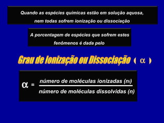 ( α )
Quando as espécies químicas estão em solução aquosa,
nem todas sofrem ionização ou dissociação
A porcentagem de espécies que sofrem estes
fenômenos é dada pelo
α número de moléculas ionizadas (ni)
número de moléculas dissolvidas (n)
=
 