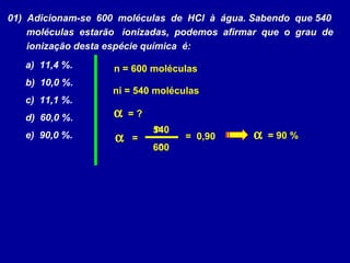 01) Adicionam-se 600 moléculas de HCl à água. Sabendo que 540
moléculas estarão ionizadas, podemos afirmar que o grau de
ionização desta espécie química é:
a) 11,4 %.
b) 10,0 %.
c) 11,1 %.
d) 60,0 %.
e) 90,0 %. α
ni
n
=
α = ?
ni = 540 moléculas
n = 600 moléculas
600
540
= 0,90 α = 90 %
 
