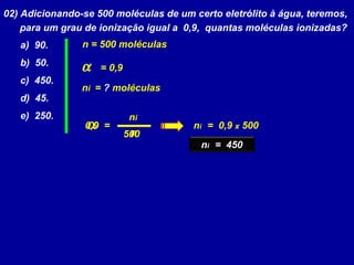 02) Adicionando-se 500 moléculas de um certo eletrólito à água, teremos,
para um grau de ionização igual a 0,9, quantas moléculas ionizadas?
a) 90.
b) 50.
c) 450.
d) 45.
e) 250.
α
ni
n
=
α = 0,9
ni = ? moléculas
n = 500 moléculas
500
0,9 ni = 0,9 x 500
ni = 450
 