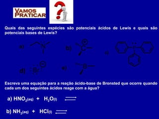 Quais das seguintes espécies são potenciais ácidos de Lewis e quais são
potenciais bases de Lewis?
N
. .
a) Cb)
d) Br
. .
. .: : e) B
P
c)
Escreva uma equação para a reação ácido-base de Bronsted que ocorre quando
cada um dos seguintes ácidos reage com a água?
a) HNO2(aq) + H2O(l)
b) NH3(aq) + HCl(l)
 