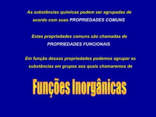 As substâncias químicas podem ser agrupadas de
acordo com suas PROPRIEDADES COMUNS
Estas propriedades comuns são chamadas de
PROPRIEDADES FUNCIONAIS
Em função dessas propriedades podemos agrupar as
substâncias em grupos aos quais chamaremos de
 