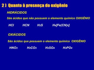 HIDRÁCIDOS
OXIÁCIDOS
HCl HCN H2S H4[Fe(CN)6]
São ácidos que não possuem o elemento químico OXIGÊNIO
HNO3 H2CO3 H2SO4 H3PO4
São ácidos que possuem o elemento químico OXIGÊNIO
 