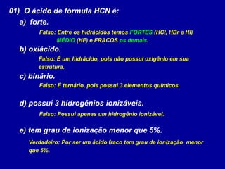 01) O ácido de fórmula HCN é:
a) forte.
b) oxiácido.
c) binário.
d) possui 3 hidrogênios ionizáveis.
e) tem grau de ionização menor que 5%.
Falso: Entre os hidrácidos temos FORTES (HCl, HBr e HI)
MÉDIO (HF) e FRACOS os demais.
Falso: É um hidrácido, pois não possui oxigênio em sua
estrutura.
Falso: É ternário, pois possui 3 elementos químicos.
Falso: Possui apenas um hidrogênio ionizável.
Verdadeiro: Por ser um ácido fraco tem grau de ionização menor
que 5%.
 