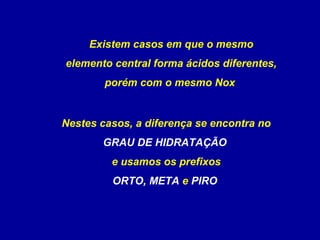 Existem casos em que o mesmo
elemento central forma ácidos diferentes,
porém com o mesmo Nox
Nestes casos, a diferença se encontra no
GRAU DE HIDRATAÇÃO
e usamos os prefixos
ORTO, META e PIRO
 