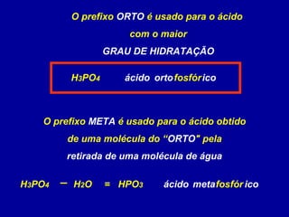 O prefixo ORTO é usado para o ácido
com o maior
GRAU DE HIDRATAÇÃO
H3PO4
HPO3
ácido fosfóricoorto
O prefixo META é usado para o ácido obtido
de uma molécula do “ORTO" pela
retirada de uma molécula de água
H3PO4 H2O = fosfór icometaácido
 