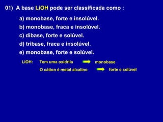 01) A base LiOH pode ser classificada como :
a) monobase, forte e insolúvel.
b) monobase, fraca e insolúvel.
c) dibase, forte e solúvel.
d) tribase, fraca e insolúvel.
e) monobase, forte e solúvel.
Tem uma oxidrila
O cátion é metal alcalino
LiOH: monobase
forte e solúvel
 
