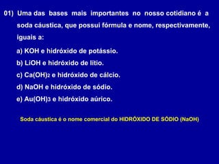01) Uma das bases mais importantes no nosso cotidiano é a
soda cáustica, que possui fórmula e nome, respectivamente,
iguais a:
a) KOH e hidróxido de potássio.
b) LiOH e hidróxido de lítio.
c) Ca(OH)2 e hidróxido de cálcio.
d) NaOH e hidróxido de sódio.
e) Au(OH)3 e hidróxido aúrico.
Soda cáustica é o nome comercial do HIDRÓXIDO DE SÓDIO (NaOH)
 