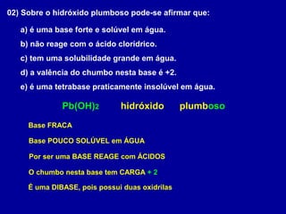 02) Sobre o hidróxido plumboso pode-se afirmar que:
a) é uma base forte e solúvel em água.
b) não reage com o ácido clorídrico.
c) tem uma solubilidade grande em água.
d) a valência do chumbo nesta base é +2.
e) é uma tetrabase praticamente insolúvel em água.
hidróxidoPb(OH)2 plumboso
Base FRACA
Base POUCO SOLÚVEL em ÁGUA
Por ser uma BASE REAGE com ÁCIDOS
O chumbo nesta base tem CARGA + 2
É uma DIBASE, pois possui duas oxidrilas
 