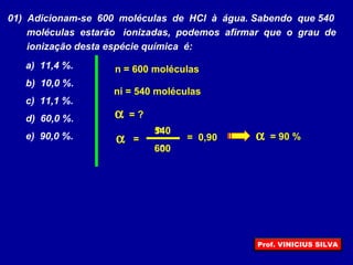 01) Adicionam-se 600 moléculas de HCl à água. Sabendo que 540
moléculas estarão ionizadas, podemos afirmar que o grau de
ionização desta espécie química é:
a) 11,4 %.
b) 10,0 %.
c) 11,1 %.
d) 60,0 %.
e) 90,0 %. α
ni
n
=
α = ?
ni = 540 moléculas
n = 600 moléculas
600
540
= 0,90 α = 90 %
Prof. VINICIUS SILVA
 
