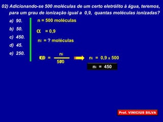 02) Adicionando-se 500 moléculas de um certo eletrólito à água, teremos,
para um grau de ionização igual a 0,9, quantas moléculas ionizadas?
a) 90.
b) 50.
c) 450.
d) 45.
e) 250.
α
ni
n
=
α = 0,9
ni = ? moléculas
n = 500 moléculas
500
0,9 ni = 0,9 x 500
ni = 450
Prof. VINICIUS SILVA
 