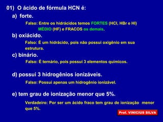 01) O ácido de fórmula HCN é:
a) forte.
b) oxiácido.
c) binário.
d) possui 3 hidrogênios ionizáveis.
e) tem grau de ionização menor que 5%.
Falso: Entre os hidrácidos temos FORTES (HCl, HBr e HI)
MÉDIO (HF) e FRACOS os demais.
Falso: É um hidrácido, pois não possui oxigênio em sua
estrutura.
Falso: É ternário, pois possui 3 elementos químicos.
Falso: Possui apenas um hidrogênio ionizável.
Verdadeiro: Por ser um ácido fraco tem grau de ionização menor
que 5%.
Prof. VINICIUS SILVA
 