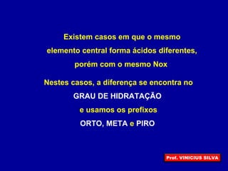 Existem casos em que o mesmo
elemento central forma ácidos diferentes,
porém com o mesmo Nox
Nestes casos, a diferença se encontra no
GRAU DE HIDRATAÇÃO
e usamos os prefixos
ORTO, META e PIRO
Prof. VINICIUS SILVA
 