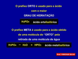 O prefixo ORTO é usado para o ácido
com o maior
GRAU DE HIDRATAÇÃO
H3PO4 ácido ortofosfórico
O prefixo META é usado para o ácido obtido
de uma molécula do “ORTO" pela
retirada de uma molécula de água
HPO3H3PO4 H2O = ácido metafosfórico
Prof. VINICIUS SILVA
 