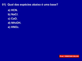 01) Qual das espécies abaixo é uma base?
a) HCN.
b) NaCl.
c) CaO.
d) NH4OH.
e) HNO2.
Prof. VINICIUS SILVA
 
