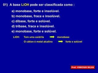 01) A base LiOH pode ser classificada como :
a) monobase, forte e insolúvel.
b) monobase, fraca e insolúvel.
c) dibase, forte e solúvel.
d) tribase, fraca e insolúvel.
e) monobase, forte e solúvel.
Tem uma oxidrila
O cátion é metal alcalino
LiOH: monobase
forte e solúvel
Prof. VINICIUS SILVA
 