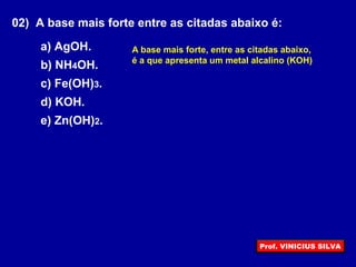 02) A base mais forte entre as citadas abaixo é:
a) AgOH.
b) NH4OH.
c) Fe(OH)3.
d) KOH.
e) Zn(OH)2.
A base mais forte, entre as citadas abaixo,
é a que apresenta um metal alcalino (KOH)
Prof. VINICIUS SILVA
 