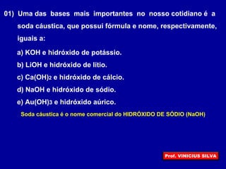 01) Uma das bases mais importantes no nosso cotidiano é a
soda cáustica, que possui fórmula e nome, respectivamente,
iguais a:
a) KOH e hidróxido de potássio.
b) LiOH e hidróxido de lítio.
c) Ca(OH)2 e hidróxido de cálcio.
d) NaOH e hidróxido de sódio.
e) Au(OH)3 e hidróxido aúrico.
Soda cáustica é o nome comercial do HIDRÓXIDO DE SÓDIO (NaOH)
Prof. VINICIUS SILVA
 