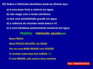 02) Sobre o hidróxido plumboso pode-se afirmar que:
a) é uma base forte e solúvel em água.
b) não reage com o ácido clorídrico.
c) tem uma solubilidade grande em água.
d) a valência do chumbo nesta base é +2.
e) é uma tetrabase praticamente insolúvel em água.
hidróxidoPb(OH)2 plumboso
Base FRACA
Base POUCO SOLÚVEL em ÁGUA
Por ser uma BASE REAGE com ÁCIDOS
O chumbo nesta base tem CARGA + 2
É uma DIBASE, pois possui duas oxidrilas
Prof. VINICIUS SILVA
 