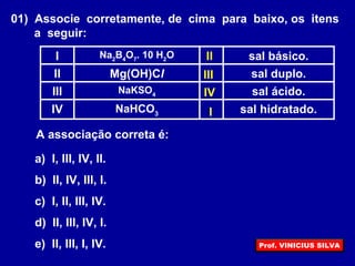 01) Associe corretamente, de cima para baixo, os itens
a seguir:
sal hidratado.NaHCO3IV
sal ácido.NaKSO4III
sal duplo.Mg(OH)ClII
sal básico.Na2
B4
O7
. 10 H2
OI
A associação correta é:
a) I, III, IV, II.
b) II, IV, III, I.
c) I, II, III, IV.
d) II, III, IV, I.
e) II, III, I, IV.
I
II
III
IV
Prof. VINICIUS SILVA
 