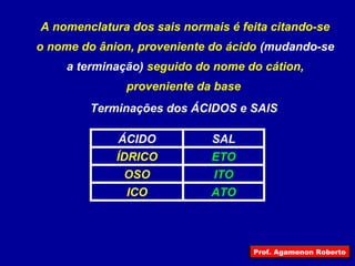 A nomenclatura dos sais normais é feita citando-se
o nome do ânion, proveniente do ácido (mudando-se
a terminação) seguido do nome do cátion,
proveniente da base
Terminações dos ÁCIDOS e SAIS
ATOICO
ITOOSO
ETOÍDRICO
SALÁCIDO
Prof. Agamenon Roberto
 