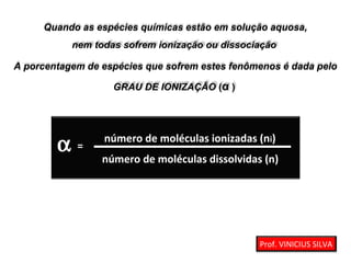 Quando as espécies químicas estão em solução aquosa,
nem todas sofrem ionização ou dissociação
A porcentagem de espécies que sofrem estes fenômenos é dada pelo
GRAU DE IONIZAÇÃO (α )
α número de moléculas ionizadas (ni)
número de moléculas dissolvidas (n)
=
Prof. VINICIUS SILVA
 