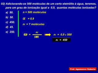 02) Adicionando-se 500 moléculas de um certo eletrólito à água, teremos, para um grau de ionização igual a  0,9,  quantas moléculas ionizadas? a)  90. b)  50. c)  450. d)  45. e)  250.  n i n =  = 0,9 n i  =  ?  moléculas n = 500 moléculas 500 0,9 n i  =  0,9  x  500 n i  =  450 Prof. Agamenon Roberto 