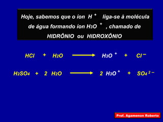 + + HCl Cl H 3 O + – + H 2 O + H 2 SO 4 2 2   – + SO 4 H 2 O + H 3 O + 2 Hoje, sabemos que o íon  H  liga-se à molécula de água formando íon H 3 O  , chamado de  HIDRÔNIO  ou  HIDROXÔNIO  Prof. Agamenon Roberto 
