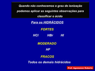 Para os HIDRÁCIDOS FRACOS MODERADO FORTES HCl HBr HI HF Todos os demais hidrácidos Quando não conhecemos o grau de ionização podemos aplicar as seguintes observações para classificar o ácido  Prof. Agamenon Roberto 