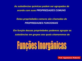 As substâncias químicas podem ser agrupadas de acordo com suas  PROPRIEDADES COMUNS  Estas propriedades comuns são chamadas de PROPRIEDADES FUNCIONAIS  Em função dessas propriedades podemos agrupar as substâncias em grupos aos quais chamaremos de Funções Inorgânicas Prof. Agamenon Roberto 